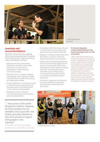 Dr. Bounma Xayasouk,
a Disaster Risk Reduction Field
Session participant from Lao PDR
commented:
“This 10-day Field Session is one
of the most important trainings in
my life. I learned about the process
and procedure of data collection
and analysis and implementing
community’s problems into the
plan in accordance with the facts
of reality and local needs. In
addition to learning community
studies with the community, I also
had a chance to share personal
experience with other participants
from different National Societies.”
Learning and
recommendations
The IFRC’s South-East Asia regional
office is now assessing ways to improve
future field sessions. Topics and issues
under consideration include:
›	 Making community participatory
	 assessment checklists more realistic
	 and easy for a community to
	 understand in order to develop
	 a risk reduction plan
›	 Focusing more on: capacity mapping,
	 risk mapping, social mapping, seasonal 		
	 calendar, historical profile, risk ranking
	 and stakeholder analysis
›	 Greater emphasis on a participant’s need
	 to understand local governments and 		
	 local plans which are directly related
	 to the community being assisted
›	 Spending more time within the
	 communities during problem analysis
	 and needs identification
“…many issues will be solved
through this initiative. Especially
the latrine problem since we
identified a lot of issues here. Out
of these, providing education to
raise the awareness on hygiene
among people is very
important”
A member of the Dahampura
community in Colombo, Sri Lanka
›	 Developing a DRR Field Session Manual 		
	 to scale up skill sets and support inte		
	 grated planning at National Societies
›	 Adding an e-learning module before each 	
	 field session, to ensure connection 		
	 between participants and facilitators
›	 Adding value by providing participants 		
	 with a unique learning opportunity for 		
	 exposure to entry points within VCA
	 investigations for discussions of climate 	
	 risks with vulnerable populations;
	 and follow up by working using a
	 community-based approach within
	 a community safety and resilience
	framework.
›	 Facilitation, negotiation and advocacy 		
	 have been identified as important 		
	 required skills for participants for
	 the sessions.
A DRR Field Session in
East Timor
A DRR Field Session in China
 