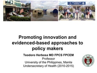 Promoting innovation and
evidenced-based approaches to
policy makers
Teodoro Herbosa MD FPCS FPCEM
Professor
University of the Philippines, Manila
Undersecretary of Health (2010-2015)
 
