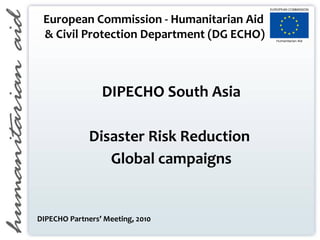 European Commission - Humanitarian Aid
& Civil Protection Department (DG ECHO)
DIPECHO South Asia
Disaster Risk Reduction
Global campaigns
DIPECHO Partners’ Meeting, 2010
 
