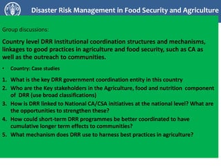 Disaster Risk Management in Food Security and Agriculture
Group discussions:
Country level DRR Institutional coordination structures and mechanisms,
linkages to good practices in agriculture and food security, such as CA as
well as the outreach to communities.
• Country: Case studies
1. What is the key DRR government coordination entity in this country
2. Who are the Key stakeholders in the Agriculture, food and nutrition component
of DRR (use broad classifications)
3. How is DRR linked to National CA/CSA initiatives at the national level? What are
the opportunities to strengthen these?
4. How could short-term DRR programmes be better coordinated to have
cumulative longer term effects to communities?
5. What mechanism does DRR use to harness best practices in agriculture?
 