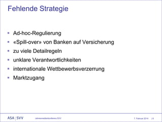 Fehlende Strategie
 Ad-hoc-Regulierung

 «Spill-over» von Banken auf Versicherung
 zu viele Detailregeln
 unklare Verantwortlichkeiten
 internationale Wettbewerbsverzerrung
 Marktzugang

Jahresmedienkonferenz SVV

7. Februar 2014

|6

 