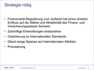 Strategie nötig
 Finanzmarkt-Regulierung und -Aufsicht hat einen direkten
Einfluss auf die Stärke und Attraktivität des Finanz- und
Versicherungsplatzes Schweiz
 Zukünftige Entwicklungen einbeziehen
 Orientierung an Internationalen Standards

 Gleich lange Spiesse auf internationalen Märkten
 Priorisierung

Jahresmedienkonferenz SVV

7. Februar 2014

|7

 