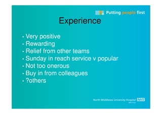 Experience
• Very positive
• Rewarding
• Relief from other teams
• Sunday in reach service v popular
• Not too onerous
• Buy in from colleagues
• ?others
 