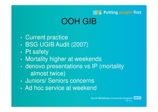 OOH GIB
•   Current practice
•   BSG UGIB Audit (2007)
•   Pt safety
•   Mortality higher at weekends
•   denovo presentations vs IP (mortality
      almost twice)
•   Juniors/ Seniors concerns
•   Ad hoc service at weekend
 