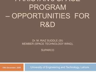PAKISTAN’s SPACE
PROGRAM
– OPPORTUNITIES FOR
R&D
Dr. M. RIAZ SUDDLE (SI)
MEMBER (SPACE TECHNOLOGY WING),
SUPARCO
University of Engineering and Technology, Lahore.
19th December, 2009
 