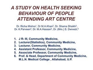 A STUDY ON HEALTH SEEKING BEHAVIOUR OF PEOPLE ATTENDING ART CENTRE 	Dr. Richa Mishra1, Dr M.A.Khan2, Dr. Shama Shaikh3,  Dr. K.Parveen4, Dr. M.A.Hassan5, Dr. (Mrs.) S. Dwivedi,6 1. 	J R- III, Community Medicine, 2. 	Lecturer(Statistics), Community Medicine, 3. 	Lecturer, Community Medicine, 4. 	Assistant Professor, Community Medicine, 5. 	Associate Professor, Community Medicine, 6. 	Prof. & Head, Department of Community Medicine,     	M.L.N. Medical College , Allahabad, U.P. 