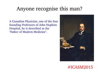 Anyone recognise this man?
#ICASM2015
A Canadian Physician, one of the four
founding Professors of John Hopkins
Hospital, ...