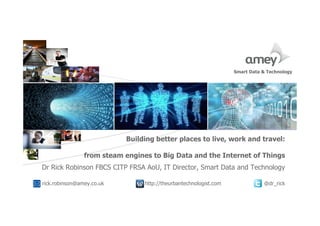 Cover with focus picture 1 Cover with focus picture 2 Cover with focus picture 3
Building better places to live, work and travel:
from steam engines to Big Data and the Internet of Things
Dr Rick Robinson FBCS CITP FRSA AoU, IT Director, Smart Data and Technology
rick.robinson@amey.co.uk http://theurbantechnologist.com @dr_rick
Smart Data & Technology
 