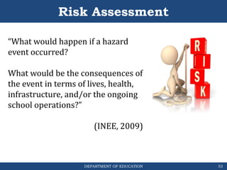 DEPARTMENT OF EDUCATION
“What would happen if a hazard
event occurred?
What would be the consequences of
the event in terms of lives, health,
infrastructure, and/or the ongoing
school operations?”
(INEE, 2009)
Risk Assessment
53
 