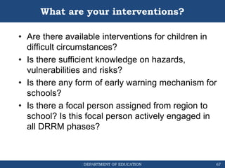 DEPARTMENT OF EDUCATION
What are your interventions?
• Are there available interventions for children in
difficult circumstances?
• Is there sufficient knowledge on hazards,
vulnerabilities and risks?
• Is there any form of early warning mechanism for
schools?
• Is there a focal person assigned from region to
school? Is this focal person actively engaged in
all DRRM phases?
67
 