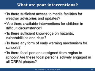 DEPARTMENT OF EDUCATION
What are your interventions?
Is there sufficient access to media facilities for
weather advisories and updates?
Are there available interventions for children in
difficult circumstance?
Is there sufficient knowledge on hazards,
vulnerabilities and risks?
Is there any form of early warning mechanism for
schools?
Is there focal persons assigned from region to
school? Are these focal persons actively engaged in
all DRRM phases?
68
 