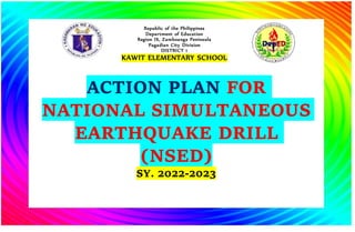 ACTION PLAN FOR
NATIONAL SIMULTANEOUS
EARTHQUAKE DRILL
(NSED)
SY. 2022-2023
Republic of the Philippines
Department of Education
Region IX, Zamboanga Peninsula
Pagadian City Division
DISTRICT 1
KAWIT ELEMENTARY SCHOOL
 