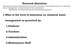 This action research will determine the level of awareness and safety practices on chemical
waste management of Aparri School of Arts and Trades.
Specifically, the study will answer the following questions:
1.What is the level of awareness on chemical waste
management as perceived by:
1.Students
2.Teachers
3.Administration
4.Maintenance Staff
Research Questions
 
