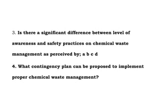 3. Is there a significant difference between level of
awareness and safety practices on chemical waste
management as perceived by; a b c d
4. What contingency plan can be proposed to implement
proper chemical waste management?
 