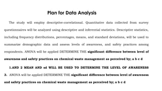 Plan for Data Analysis
The study will employ descriptive-correlational. Quantitative data collected from survey
questionnaires will be analyzed using descriptive and inferential statistics. Descriptive statistics,
including frequency distributions, percentages, means, and standard deviations, will be used to
summarize demographic data and assess levels of awareness, and safety practices among
respondents. ANOVA will be applied DETERMINE THE significant difference between level of
awareness and safety practices on chemical waste management as perceived by; a b c d
1.AND 2 MEAN AND sd WILL BE USED TO DETERMINE THE LEVEL OF AWARENESS
3. ANOVA will be applied DETERMINE THE significant difference between level of awareness
and safety practices on chemical waste management as perceived by; a b c d
 