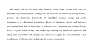 The results will be interpreted and presented using tables, graphs, and charts to
facilitate easy comprehension. Findings will be discussed in relation to existing studies,
policies, and theoretical frameworks on hazardous material storage and safety
management in educational institutions. Based on significant trends and patterns,
recommendations will be formulated to enhance safety measures and mitigate health
risks at Aparri School of Arts and Trades. By adopting this structured approach, the
study aims to provide valid, reliable, and actionable insights that will contribute to the
development of effective safety policies in the school environment.
 