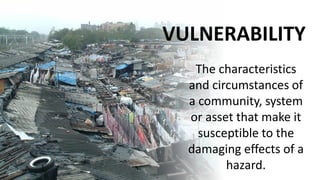 VULNERABILITY
The characteristics
and circumstances of
a community, system
or asset that make it
susceptible to the
damaging effects of a
hazard.
 