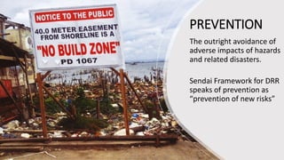 PREVENTION
The outright avoidance of
adverse impacts of hazards
and related disasters.
Sendai Framework for DRR
speaks of prevention as
“prevention of new risks”
 