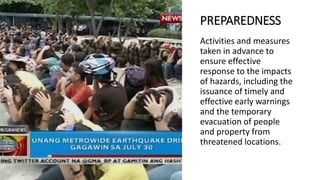 PREPAREDNESS
Activities and measures
taken in advance to
ensure effective
response to the impacts
of hazards, including the
issuance of timely and
effective early warnings
and the temporary
evacuation of people
and property from
threatened locations.
 