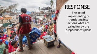 RESPONSE
The act of
implementing or
translating into
actions what are
called for by the
preparedness plans
 