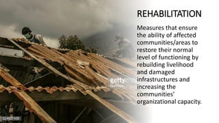 REHABILITATION
Measures that ensure
the ability of affected
communities/areas to
restore their normal
level of functioning by
rebuilding livelihood
and damaged
infrastructures and
increasing the
communities'
organizational capacity.
 