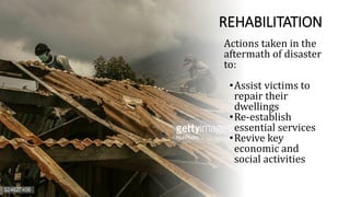 REHABILITATION
Actions taken in the
aftermath of disaster
to:
•Assist victims to
repair their
dwellings
•Re-establish
essential services
•Revive key
economic and
social activities
 
