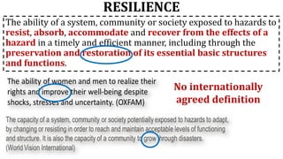 RESILIENCE
The ability of a system, community or society exposed to hazards to
resist, absorb, accommodate and recover from the effects of a
hazard in a timely and efficient manner, including through the
preservation and restoration of its essential basic structures
and functions.
No internationally
agreed definition
 