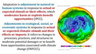 Adaptation is adjustment in natural or
human systems in response to actual or
expected stimuli or their effects, which
moderates harm or exploits benefit
opportunities (IPCC).
Adjustments in ecological, social, or
economic systems in response to actual
or expected climatic stimuli and their
effects or impacts. It refers to changes in
processes, practices, and structures to
moderate potential damages or to benefit
from opportunities associated with climate
change (UNFCCC).
 