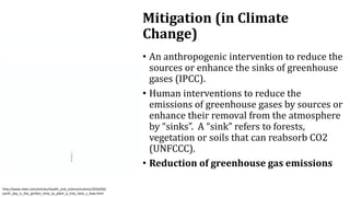 • An anthropogenic intervention to reduce the
sources or enhance the sinks of greenhouse
gases (IPCC).
• Human interventions to reduce the
emissions of greenhouse gases by sources or
enhance their removal from the atmosphere
by “sinks”. A “sink” refers to forests,
vegetation or soils that can reabsorb CO2
(UNFCCC).
• Reduction of greenhouse gas emissions
Mitigation (in Climate
Change)
http://www.slate.com/articles/health_and_science/science/2016/04/
earth_day_is_the_perfect_time_to_plant_a_tree_here_s_how.html
 