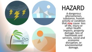 HAZARD
A dangerous
phenomenon,
substance, human
activity or condition
that may cause loss
of life, injury or
other health
impacts, property
damage, loss of
livelihoods and
services, social and
economic
disruption, or
environmental
damage.
 
