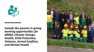 Include the parents in giving
learning opportunities for
DRRM, Climate Change,
Health, Child Protection,
Violence, Armed Conflicts,
and Mental Health
 