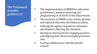 The Framework
provides
guidance in:
WHAT THE FRAMEWORK DOES
 The implementation of DRRM for education
practitioners, partners planning and
programming at all levels of the Department;
 The inclusion of DRRM in the school, division
and regional education development plans;
 Defining the agency response to situations
and disasters affecting the situation;
 Serving as mechanism for engaging partners
and aligning their thrust to DepEd priorities;
and,
 Guiding collaboration with the private
schools.
 