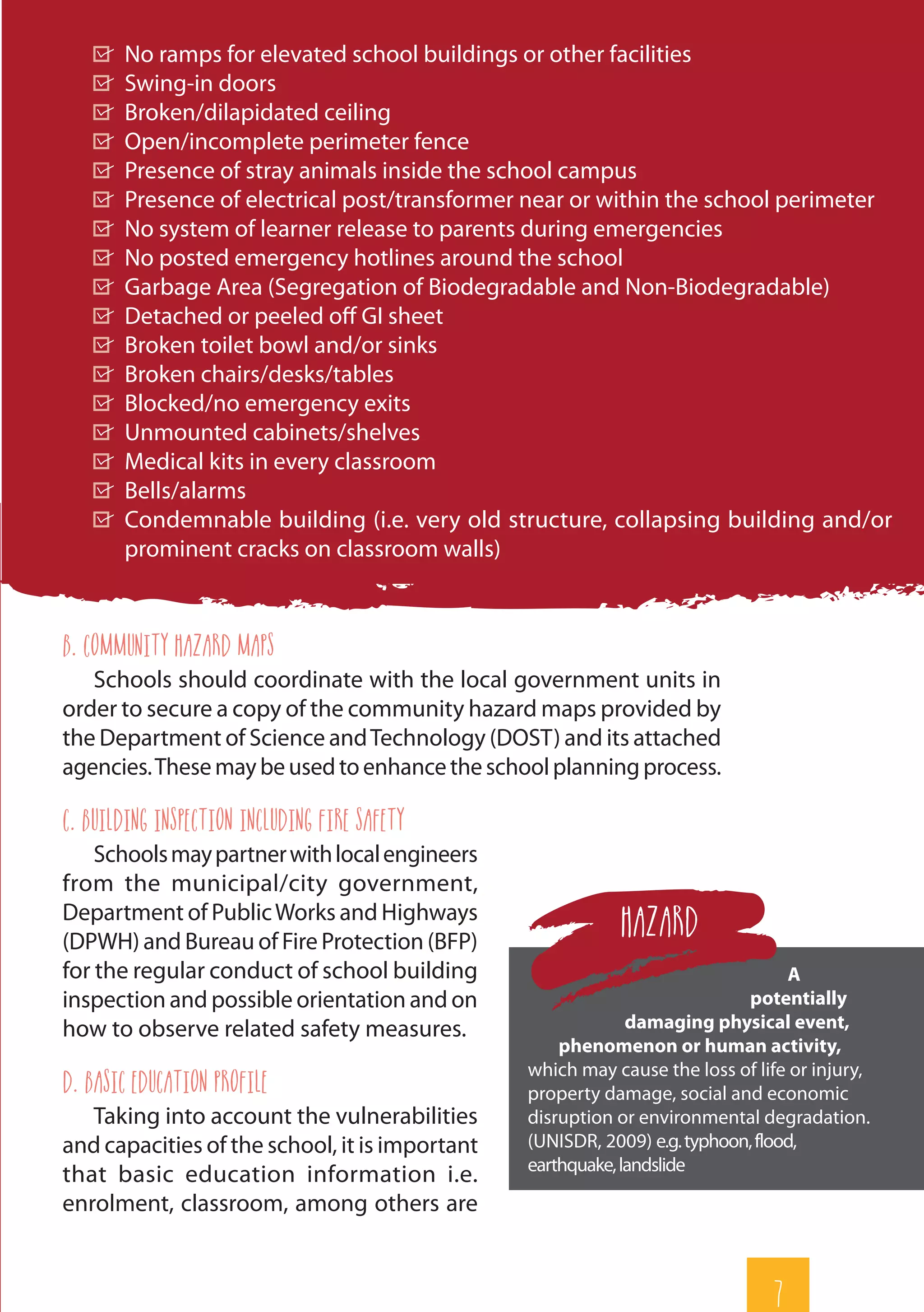 7
	 No ramps for elevated school buildings or other facilities
	 Swing-in doors
	 Broken/dilapidated ceiling
	 Open/incomplete perimeter fence
	 Presence of stray animals inside the school campus
	 Presence of electrical post/transformer near or within the school perimeter
	 No system of learner release to parents during emergencies
	 No posted emergency hotlines around the school
	 Garbage Area (Segregation of Biodegradable and Non-Biodegradable)
	 Detached or peeled off GI sheet
	 Broken toilet bowl and/or sinks
	 Broken chairs/desks/tables
	 Blocked/no emergency exits
	 Unmounted cabinets/shelves
	 Medical kits in every classroom
	Bells/alarms
	 Condemnable building (i.e. very old structure, collapsing building and/or
prominent cracks on classroom walls)
b. Community Hazard Maps
Schools should coordinate with the local government units in
order to secure a copy of the community hazard maps provided by
the Department of Science andTechnology (DOST) and its attached
agencies.Thesemaybeusedtoenhancetheschoolplanningprocess.
c. Building Inspection including Fire Safety
Schoolsmaypartnerwithlocalengineers
from the municipal/city government,
Department of PublicWorks and Highways
(DPWH) and Bureau of Fire Protection (BFP)
for the regular conduct of school building
inspection and possible orientation and on
how to observe related safety measures.
d. Basic Education Profile
Taking into account the vulnerabilities
and capacities of the school, it is important
that basic education information i.e.
enrolment, classroom, among others are
A
potentially
damaging physical event,
phenomenon or human activity,
which may cause the loss of life or injury,
property damage, social and economic
disruption or environmental degradation.
(UNISDR, 2009) e.g.typhoon,flood,
earthquake,landslide
Hazard
 