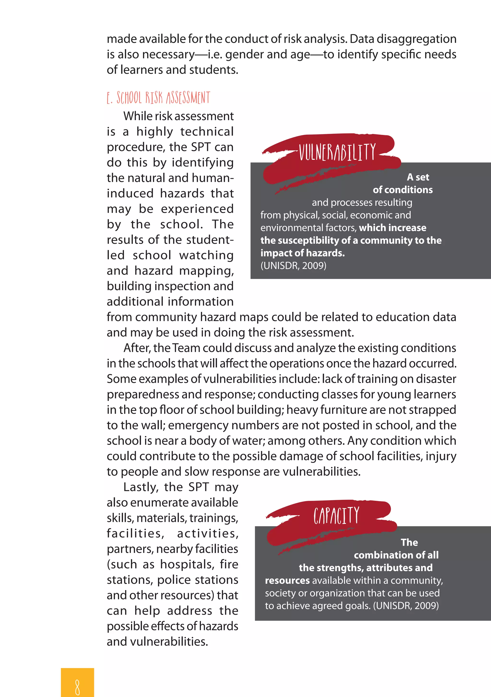 8
made available for the conduct of risk analysis. Data disaggregation
is also necessary—i.e. gender and age—to identify specific needs
of learners and students.
e. School Risk Assessment
While risk assessment
is a highly technical
procedure, the SPT can
do this by identifying
the natural and human-
induced hazards that
may be experienced
by the school. The
results of the student-
led school watching
and hazard mapping,
building inspection and
additional information
from community hazard maps could be related to education data
and may be used in doing the risk assessment.
After, theTeam could discuss and analyze the existing conditions
intheschoolsthatwillaffecttheoperationsoncethehazardoccurred.
Some examples of vulnerabilities include: lack of training on disaster
preparedness and response; conducting classes for young learners
in the top floor of school building; heavy furniture are not strapped
to the wall; emergency numbers are not posted in school, and the
school is near a body of water; among others. Any condition which
could contribute to the possible damage of school facilities, injury
to people and slow response are vulnerabilities.
Lastly, the SPT may
also enumerate available
skills, materials, trainings,
facilities, activities,
partners, nearby facilities
(such as hospitals, fire
stations, police stations
and other resources) that
can help address the
possibleeffectsofhazards
and vulnerabilities.
The
combination of all
the strengths, attributes and
resources available within a community,
society or organization that can be used
to achieve agreed goals. (UNISDR, 2009)
CAPACITY
A set
of conditions
and processes resulting
from physical, social, economic and
environmental factors, which increase
the susceptibility of a community to the
impact of hazards.
(UNISDR, 2009)
Vulnerability
 