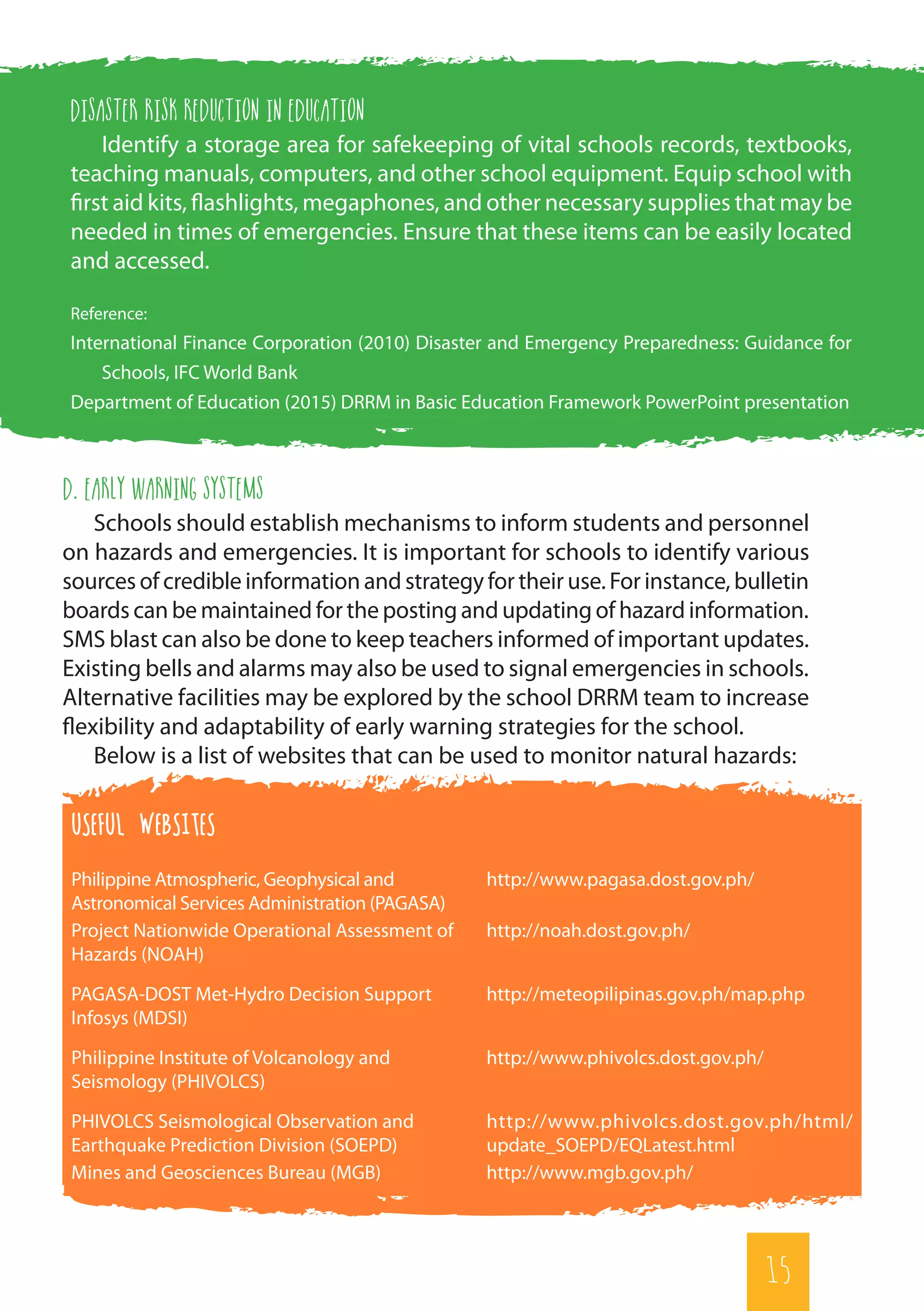 15
d. Early Warning Systems
Schools should establish mechanisms to inform students and personnel
on hazards and emergencies. It is important for schools to identify various
sources of credible information and strategy for their use. For instance, bulletin
boards can be maintained for the posting and updating of hazard information.
SMS blast can also be done to keep teachers informed of important updates.
Existing bells and alarms may also be used to signal emergencies in schools.
Alternative facilities may be explored by the school DRRM team to increase
flexibility and adaptability of early warning strategies for the school.
Below is a list of websites that can be used to monitor natural hazards:
USEFUL WEBSITES
Philippine Atmospheric, Geophysical and
Astronomical Services Administration (PAGASA)
http://www.pagasa.dost.gov.ph/
Project Nationwide Operational Assessment of
Hazards (NOAH)
http://noah.dost.gov.ph/
PAGASA-DOST Met-Hydro Decision Support
Infosys (MDSI)
http://meteopilipinas.gov.ph/map.php
Philippine Institute of Volcanology and
Seismology (PHIVOLCS)
http://www.phivolcs.dost.gov.ph/
PHIVOLCS Seismological Observation and
Earthquake Prediction Division (SOEPD)
http://www.phivolcs.dost.gov.ph/html/
update_SOEPD/EQLatest.html
Mines and Geosciences Bureau (MGB) http://www.mgb.gov.ph/
Disaster risk reduction in education
Identify a storage area for safekeeping of vital schools records, textbooks,
teaching manuals, computers, and other school equipment. Equip school with
first aid kits, flashlights, megaphones, and other necessary supplies that may be
needed in times of emergencies. Ensure that these items can be easily located
and accessed.
Reference:
International Finance Corporation (2010) Disaster and Emergency Preparedness: Guidance for
Schools, IFC World Bank
Department of Education (2015) DRRM in Basic Education Framework PowerPoint presentation
15
 