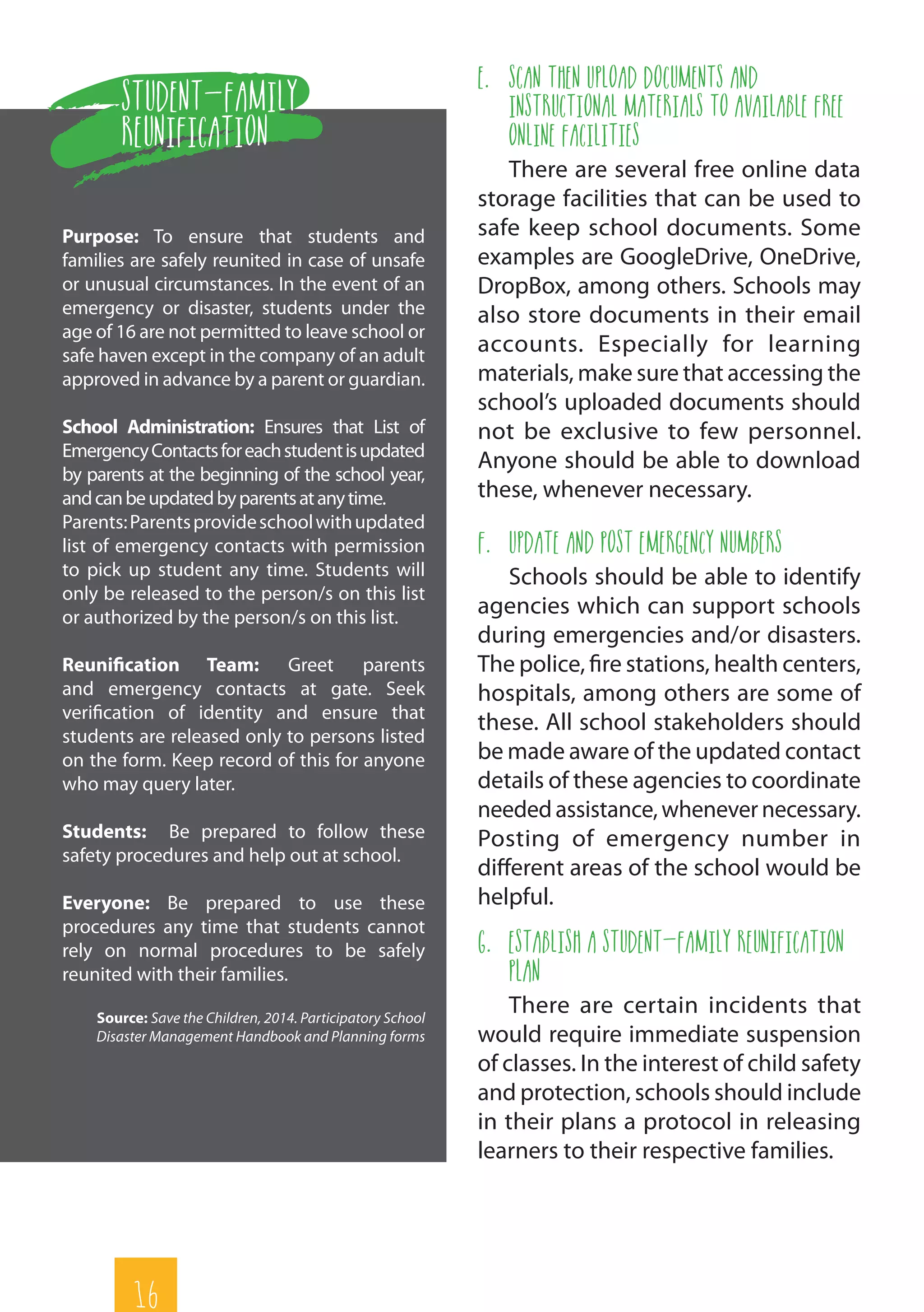 16
e.	 Scan then Upload Documents and
Instructional Materials to Available Free
Online Facilities
There are several free online data
storage facilities that can be used to
safe keep school documents. Some
examples are GoogleDrive, OneDrive,
DropBox, among others. Schools may
also store documents in their email
accounts. Especially for learning
materials, make sure that accessing the
school’s uploaded documents should
not be exclusive to few personnel.
Anyone should be able to download
these, whenever necessary.
f.	 Update and Post Emergency Numbers
Schools should be able to identify
agencies which can support schools
during emergencies and/or disasters.
The police, fire stations, health centers,
hospitals, among others are some of
these. All school stakeholders should
be made aware of the updated contact
details of these agencies to coordinate
needed assistance, whenevernecessary.
Posting of emergency number in
different areas of the school would be
helpful.
g.	 Establish a Student-Family Reunification
Plan
There are certain incidents that
would require immediate suspension
of classes. In the interest of child safety
and protection, schools should include
in their plans a protocol in releasing
learners to their respective families.
Student-Family
Reunification
Purpose: To ensure that students and
families are safely reunited in case of unsafe
or unusual circumstances. In the event of an
emergency or disaster, students under the
age of 16 are not permitted to leave school or
safe haven except in the company of an adult
approved in advance by a parent or guardian.
School Administration: Ensures that List of
EmergencyContactsforeachstudentisupdated
by parents at the beginning of the school year,
andcanbeupdatedbyparentsatanytime.
Parents:Parentsprovideschoolwithupdated
list of emergency contacts with permission
to pick up student any time. Students will
only be released to the person/s on this list
or authorized by the person/s on this list.
Reunification Team: Greet parents
and emergency contacts at gate. Seek
verification of identity and ensure that
students are released only to persons listed
on the form. Keep record of this for anyone
who may query later.
Students: Be prepared to follow these
safety procedures and help out at school.
Everyone: Be prepared to use these
procedures any time that students cannot
rely on normal procedures to be safely
reunited with their families.
Source: Save the Children, 2014. Participatory School
Disaster Management Handbook and Planning forms
 