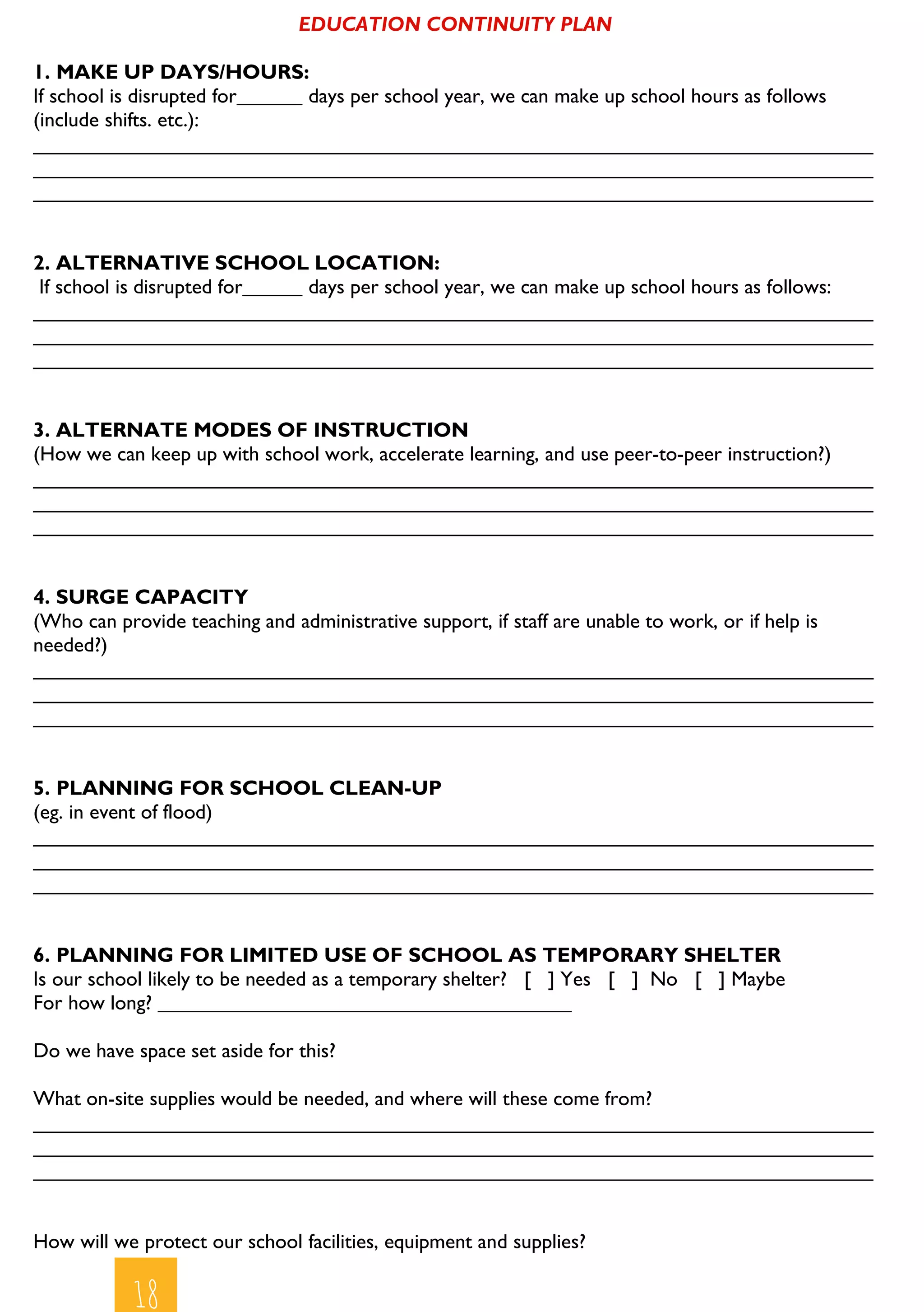 1818
EDUCATION CONTINUITY PLAN
1. MAKE UP DAYS/HOURS:
If school is disrupted for days per school year, we can make up school hours as follows
(include shifts. etc.):
__________________________________________________________________________
__________________________________________________________________________
__________________________________________________________________________
2. ALTERNATIVE SCHOOL LOCATION:
If school is disrupted for days per school year, we can make up school hours as follows:
__________________________________________________________________________
__________________________________________________________________________
__________________________________________________________________________
3. ALTERNATE MODES OF INSTRUCTION
(How we can keep up with school work, accelerate learning, and use peer-to-peer instruction?)
__________________________________________________________________________
__________________________________________________________________________
__________________________________________________________________________
4. SURGE CAPACITY
(Who can provide teaching and administrative support, if staff are unable to work, or if help is
needed?)
__________________________________________________________________________
__________________________________________________________________________
__________________________________________________________________________
5. PLANNING FOR SCHOOL CLEAN-UP
(eg. in event of flood)
__________________________________________________________________________
__________________________________________________________________________
__________________________________________________________________________
6. PLANNING FOR LIMITED USE OF SCHOOL AS TEMPORARY SHELTER
Is our school likely to be needed as a temporary shelter? [ ] Yes [ ] No [ ] Maybe
For how long?
Do we have space set aside for this?
What on-site supplies would be needed, and where will these come from?
__________________________________________________________________________
__________________________________________________________________________
__________________________________________________________________________
How will we protect our school facilities, equipment and supplies?
 