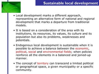 Sustainable local development 
• Local development marks a different approach, 
representing an alternative form of national and regional 
development that marks a departure from traditional 
models. 
• It is based on a consideration of the area with its 
institutions, its resources, its values, its culture and its 
population but also its problems, weaknesses and 
potentials. 
• Endogenous local development is sustainable when it is 
possible to achieve a balance between the economic, 
political, social and environmental fields; when policies 
reinforce all the elements in a balanced and joined-up 
manner. 
• The concept of territory can transcend a limited political 
or geographical space, a given municipality or a specific 
community. 
 