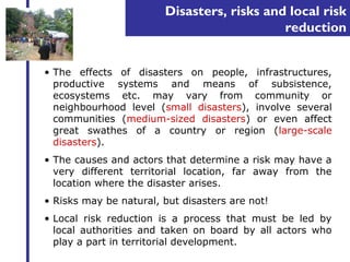 Disasters, risks and local risk 
reduction 
• The effects of disasters on people, infrastructures, 
productive systems and means of subsistence, 
ecosystems etc. may vary from community or 
neighbourhood level (small disasters), involve several 
communities (medium-sized disasters) or even affect 
great swathes of a country or region (large-scale 
disasters). 
• The causes and actors that determine a risk may have a 
very different territorial location, far away from the 
location where the disaster arises. 
• Risks may be natural, but disasters are not! 
• Local risk reduction is a process that must be led by 
local authorities and taken on board by all actors who 
play a part in territorial development. 
 