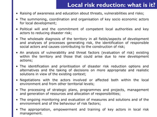 Local risk reduction: what is it? 
• Raising of awareness and education about threats, vulnerabilities and risks; 
• The summoning, coordination and organisation of key socio economic actors 
for local development; 
• Political will and the commitment of competent local authorities and key 
actors to reducing disaster risk; 
• The wholesale diagnosis of the territory in all fields/aspects of development 
and analyses of processes generating risk, the identification of responsible 
social actors and causes contributing to the construction of risk; 
• An analysis of vulnerability and threat factors (evaluation of risk) existing 
within the territory and those that could arise due to new development 
actions; 
• The identification and prioritisation of disaster risk reduction options and 
alternatives and the taking of decisions on more appropriate and realistic 
solutions in view of the existing context; 
• Negotiations with the actors involved or affected both within the local 
environment and from other territorial levels; 
• The processing of strategic plans, programmes and projects, management 
and generation of resources and allocation of responsibilities; 
• The ongoing monitoring and evaluation of measures and solutions and of the 
environment and of the behaviour of risk factors; 
• The appropriation, empowerment and training of key actors in local risk 
management. 
 