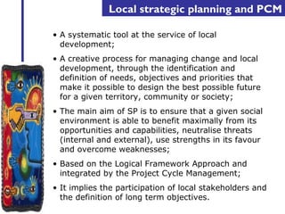 Local strategic planning and PCM 
• A systematic tool at the service of local 
development; 
• A creative process for managing change and local 
development, through the identification and 
definition of needs, objectives and priorities that 
make it possible to design the best possible future 
for a given territory, community or society; 
• The main aim of SP is to ensure that a given social 
environment is able to benefit maximally from its 
opportunities and capabilities, neutralise threats 
(internal and external), use strengths in its favour 
and overcome weaknesses; 
• Based on the Logical Framework Approach and 
integrated by the Project Cycle Management; 
• It implies the participation of local stakeholders and 
the definition of long term objectives. 
 