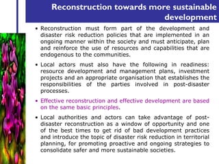 Reconstruction towards more sustainable 
development 
• Reconstruction must form part of the development and 
disaster risk reduction policies that are implemented in an 
ongoing manner within the society and must anticipate, plan 
and reinforce the use of resources and capabilities that are 
endogenous to the communities. 
• Local actors must also have the following in readiness: 
resource development and management plans, investment 
projects and an appropriate organisation that establishes the 
responsibilities of the parties involved in post-disaster 
processes. 
• Effective reconstruction and effective development are based 
on the same basic principles. 
• Local authorities and actors can take advantage of post-disaster 
reconstruction as a window of opportunity and one 
of the best times to get rid of bad development practices 
and introduce the topic of disaster risk reduction in territorial 
planning, for promoting proactive and ongoing strategies to 
consolidate safer and more sustainable societies. 
 