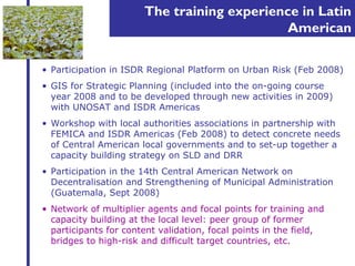 The training experience in Latin 
American 
• Participation in ISDR Regional Platform on Urban Risk (Feb 2008) 
• GIS for Strategic Planning (included into the on-going course 
year 2008 and to be developed through new activities in 2009) 
with UNOSAT and ISDR Americas 
• Workshop with local authorities associations in partnership with 
FEMICA and ISDR Americas (Feb 2008) to detect concrete needs 
of Central American local governments and to set-up together a 
capacity building strategy on SLD and DRR 
• Participation in the 14th Central American Network on 
Decentralisation and Strengthening of Municipal Administration 
(Guatemala, Sept 2008) 
• Network of multiplier agents and focal points for training and 
capacity building at the local level: peer group of former 
participants for content validation, focal points in the field, 
bridges to high-risk and difficult target countries, etc. 
