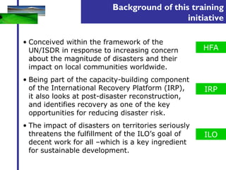 Background of this training 
initiative 
• Conceived within the framework of the 
UN/ISDR in response to increasing concern 
about the magnitude of disasters and their 
impact on local communities worldwide. 
• Being part of the capacity-building component 
of the International Recovery Platform (IRP), 
it also looks at post-disaster reconstruction, 
and identifies recovery as one of the key 
opportunities for reducing disaster risk. 
• The impact of disasters on territories seriously 
threatens the fulfillment of the ILO’s goal of 
decent work for all –which is a key ingredient 
for sustainable development. 
HFA 
IRP 
ILO 
 