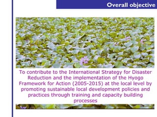 Overall objective 
To contribute to the International Strategy for Disaster 
Reduction and the implementation of the Hyogo 
Framework for Action (2005-2015) at the local level by 
promoting sustainable local development policies and 
practices through training and capacity building 
processes 
 