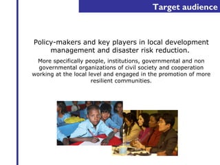 Target audience 
Policy-makers and key players in local development 
management and disaster risk reduction. 
More specifically people, institutions, governmental and non 
governmental organizations of civil society and cooperation 
working at the local level and engaged in the promotion of more 
resilient communities. 
 