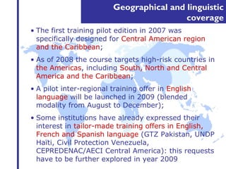 Geographical and linguistic 
coverage 
• The first training pilot edition in 2007 was 
specifically designed for Central American region 
and the Caribbean; 
• As of 2008 the course targets high-risk countries in 
the Americas, including South, North and Central 
America and the Caribbean; 
• A pilot inter-regional training offer in English 
language will be launched in 2009 (blended 
modality from August to December); 
• Some institutions have already expressed their 
interest in tailor-made training offers in English, 
French and Spanish language (GTZ Pakistan, UNDP 
Haïti, Civil Protection Venezuela, 
CEPREDENAC/AECI Central America): this requests 
have to be further explored in year 2009 
 