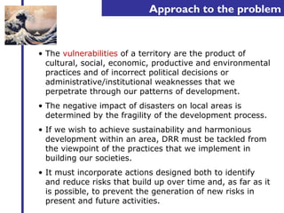 Approach to the problem 
• The vulnerabilities of a territory are the product of 
cultural, social, economic, productive and environmental 
practices and of incorrect political decisions or 
administrative/institutional weaknesses that we 
perpetrate through our patterns of development. 
• The negative impact of disasters on local areas is 
determined by the fragility of the development process. 
• If we wish to achieve sustainability and harmonious 
development within an area, DRR must be tackled from 
the viewpoint of the practices that we implement in 
building our societies. 
• It must incorporate actions designed both to identify 
and reduce risks that build up over time and, as far as it 
is possible, to prevent the generation of new risks in 
present and future activities. 
 
