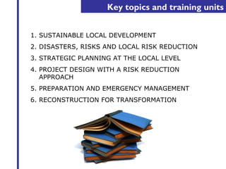 Key topics and training units 
1. SUSTAINABLE LOCAL DEVELOPMENT 
2. DISASTERS, RISKS AND LOCAL RISK REDUCTION 
3. STRATEGIC PLANNING AT THE LOCAL LEVEL 
4. PROJECT DESIGN WITH A RISK REDUCTION 
APPROACH 
5. PREPARATION AND EMERGENCY MANAGEMENT 
6. RECONSTRUCTION FOR TRANSFORMATION 
 