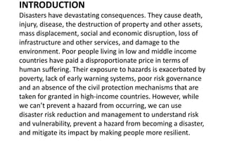 INTRODUCTION
Disasters have devastating consequences. They cause death,
injury, disease, the destruction of property and other assets,
mass displacement, social and economic disruption, loss of
infrastructure and other services, and damage to the
environment. Poor people living in low and middle income
countries have paid a disproportionate price in terms of
human suffering. Their exposure to hazards is exacerbated by
poverty, lack of early warning systems, poor risk governance
and an absence of the civil protection mechanisms that are
taken for granted in high-income countries. However, while
we can’t prevent a hazard from occurring, we can use
disaster risk reduction and management to understand risk
and vulnerability, prevent a hazard from becoming a disaster,
and mitigate its impact by making people more resilient.
 